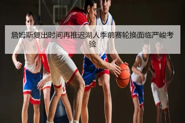 詹姆斯复出时间再推迟湖人季前赛轮换面临严峻考验